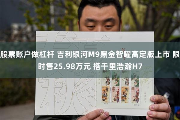 股票账户做杠杆 吉利银河M9黑金智曜高定版上市 限时售25.98万元 搭千里浩瀚H7