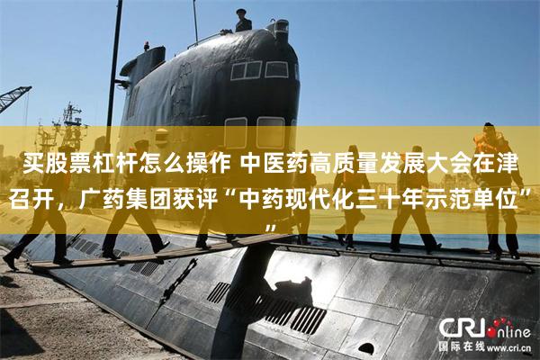 买股票杠杆怎么操作 中医药高质量发展大会在津召开，广药集团获评“中药现代化三十年示范单位”