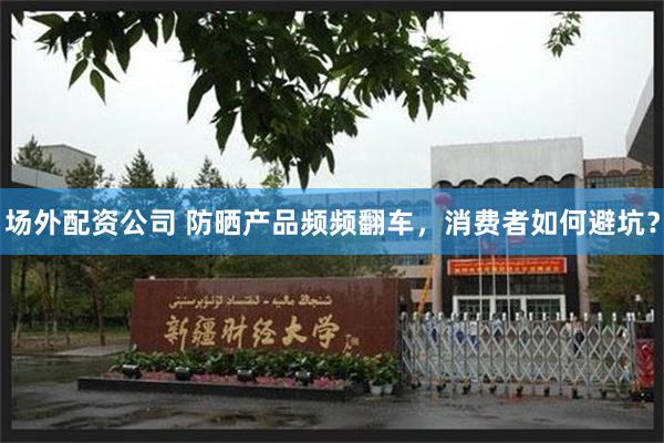 场外配资公司 防晒产品频频翻车，消费者如何避坑？