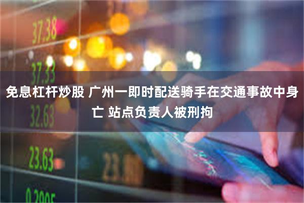 免息杠杆炒股 广州一即时配送骑手在交通事故中身亡 站点负责人被刑拘