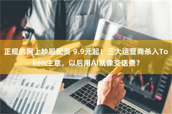 正规的网上炒股配资 9.9元起!三大运营商杀入Token生意,以后用AI就像交话费?