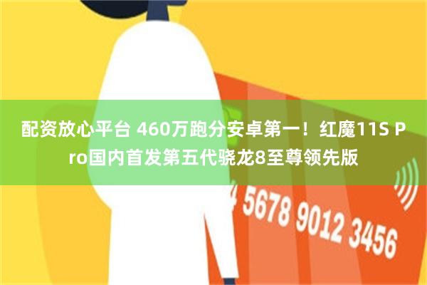 配资放心平台 460万跑分安卓第一！红魔11S Pro国内首发第五代骁龙8至尊领先版