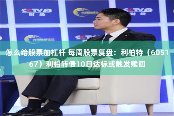 怎么给股票加杠杆 每周股票复盘：利柏特（605167）利柏转债10日达标或触发赎回