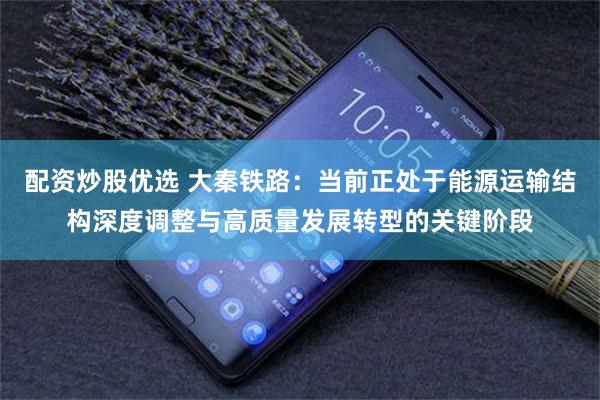 配资炒股优选 大秦铁路：当前正处于能源运输结构深度调整与高质量发展转型的关键阶段