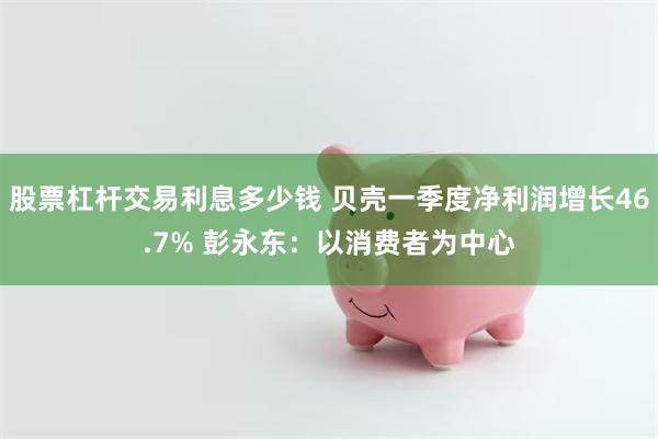 股票杠杆交易利息多少钱 贝壳一季度净利润增长46.7% 彭永东:以消费者为中心