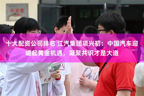 十大配资公司排名 江汽集团项兴初：中国汽车迎崛起黄金机遇，凝聚共识才是大道
