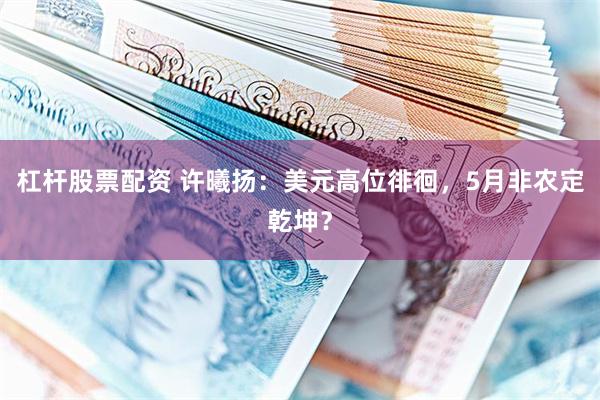 杠杆股票配资 许曦扬：美元高位徘徊，5月非农定乾坤？