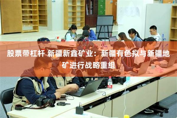 股票带杠杆 新疆新鑫矿业：新疆有色拟与新疆地矿进行战略重组