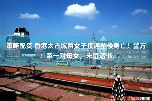 策略配资 香港太古城两女子接连坠楼身亡！警方：系一对母女，未留遗书