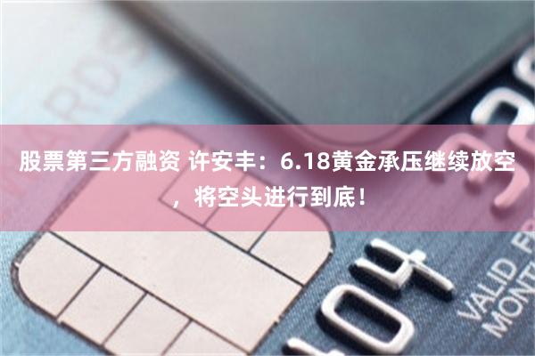 股票第三方融资 许安丰：6.18黄金承压继续放空，将空头进行到底！