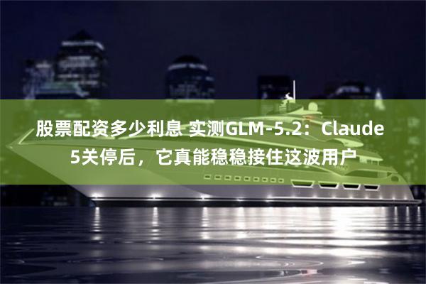 股票配资多少利息 实测GLM-5.2：Claude 5关停后，它真能稳稳接住这波用户