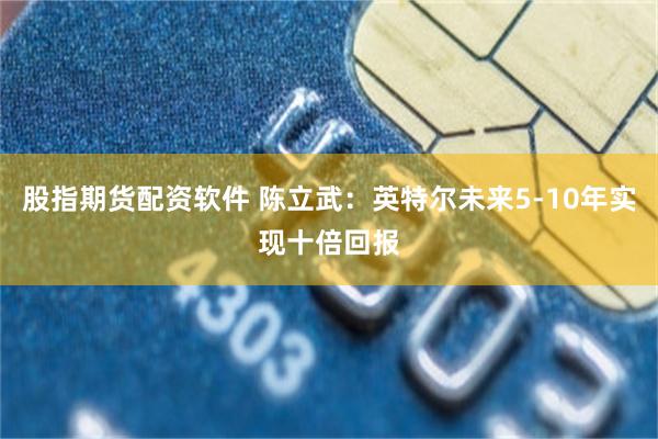 股指期货配资软件 陈立武：英特尔未来5-10年实现十倍回报