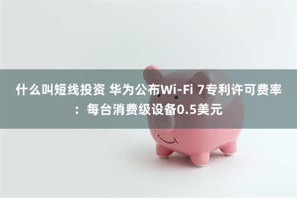 什么叫短线投资 华为公布Wi-Fi 7专利许可费率：每台消费级设备0.5美元