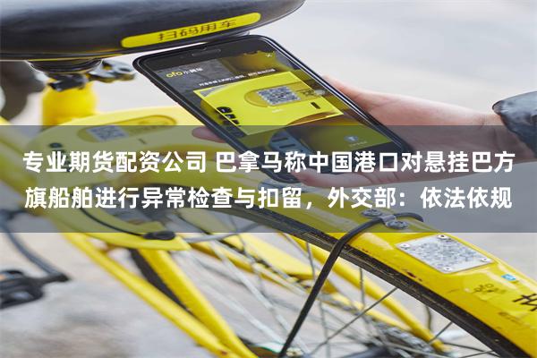 专业期货配资公司 巴拿马称中国港口对悬挂巴方旗船舶进行异常检查与扣留，外交部：依法依规