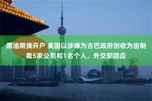原油期货开户 美国以涉嫌为古巴政府创收为由制裁5家公司和1名个人，外交部回应