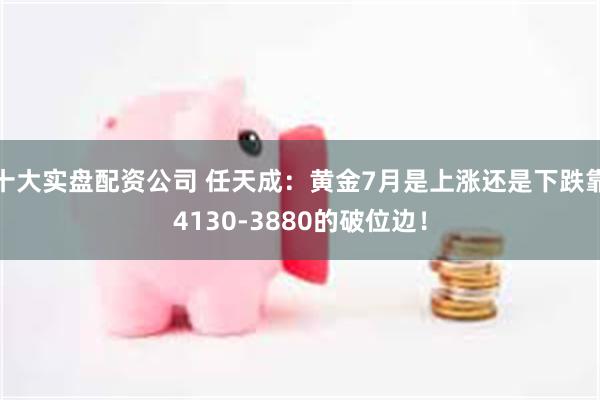 十大实盘配资公司 任天成：黄金7月是上涨还是下跌靠4130-3880的破位边！