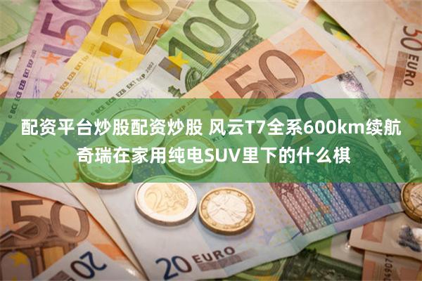 配资平台炒股配资炒股 风云T7全系600km续航 奇瑞在家用纯电SUV里下的什么棋