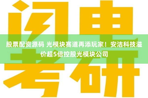 股票配资源码 光模块赛道再添玩家!安洁科技溢价超5倍控股光模块公司