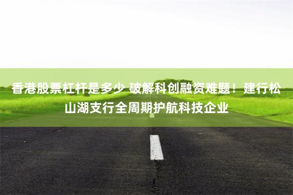 香港股票杠杆是多少 破解科创融资难题!建行松山湖支行全周期护航科技企业
