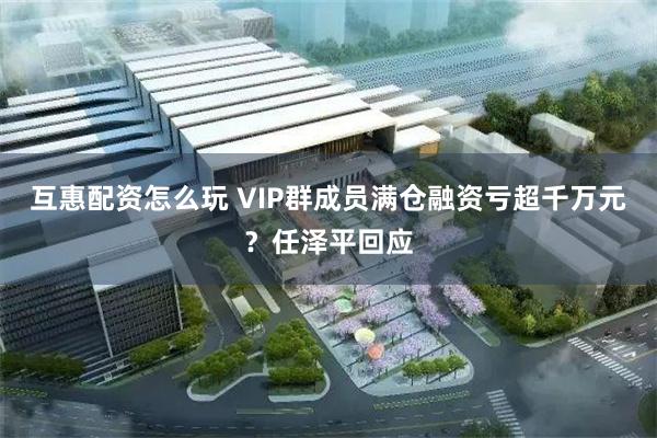 互惠配资怎么玩 VIP群成员满仓融资亏超千万元？任泽平回应