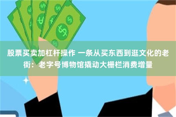 股票买卖加杠杆操作 一条从买东西到逛文化的老街：老字号博物馆撬动大栅栏消费增量
