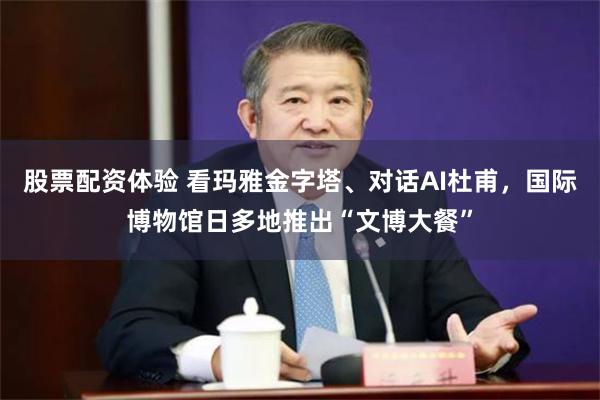 股票配资体验 看玛雅金字塔、对话AI杜甫，国际博物馆日多地推出“文博大餐”