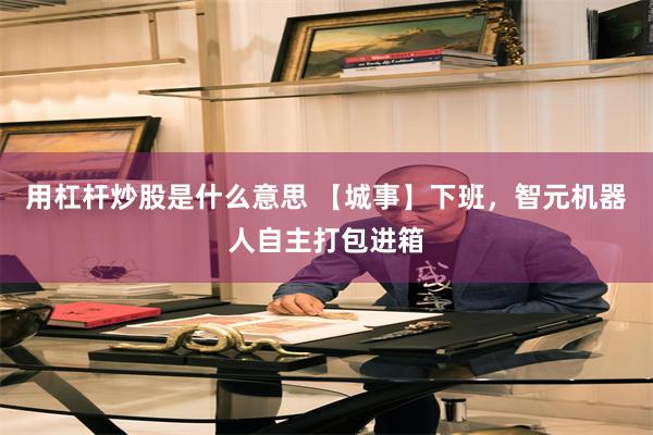 用杠杆炒股是什么意思 【城事】下班，智元机器人自主打包进箱