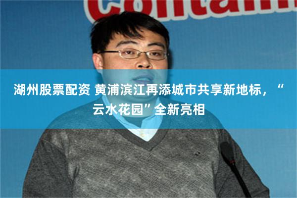 湖州股票配资 黄浦滨江再添城市共享新地标，“云水花园”全新亮相