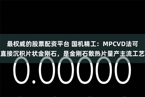 最权威的股票配资平台 国机精工：MPCVD法可直接沉积片状金刚石，是金刚石散热片量产主流工艺