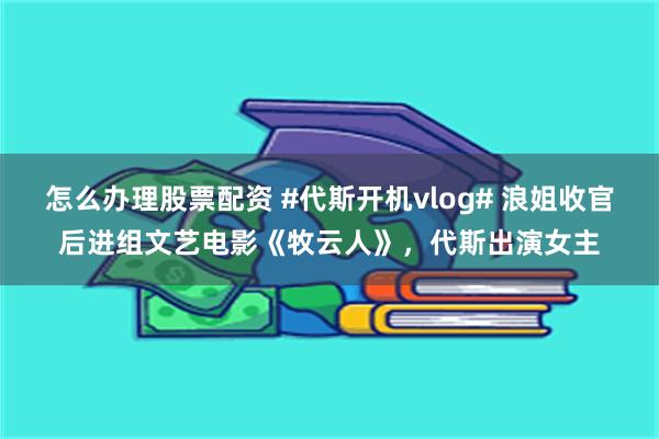 怎么办理股票配资 #代斯开机vlog# 浪姐收官后进组文艺电影《牧云人》，代斯出演女主