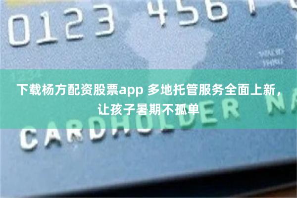 下载杨方配资股票app 多地托管服务全面上新,让孩子暑期不孤单