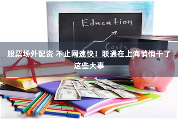 股票场外配资 不止网速快！联通在上海悄悄干了这些大事