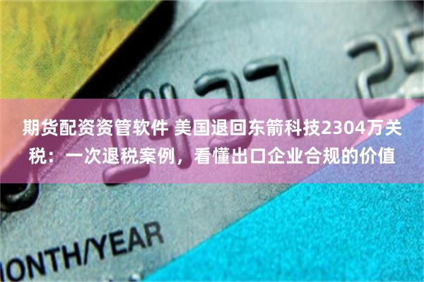 期货配资资管软件 美国退回东箭科技2304万关税：一次退税案例，看懂出口企业合规的价值