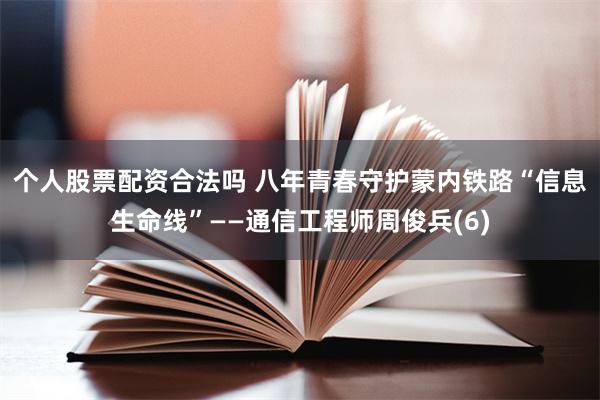 个人股票配资合法吗 八年青春守护蒙内铁路“信息生命线”——通信工程师周俊兵(6)