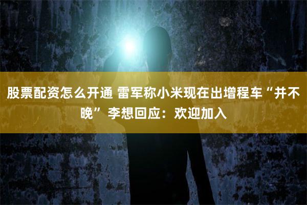 股票配资怎么开通 雷军称小米现在出增程车“并不晚” 李想回应:欢迎加入
