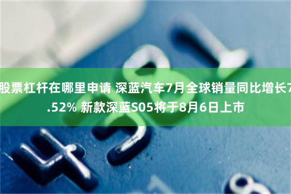 股票杠杆在哪里申请 深蓝汽车7月全球销量同比增长7.52% 新款深蓝S05将于8月6日上市