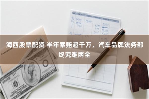 海西股票配资 半年索赔超千万，汽车品牌法务部终究难两全
