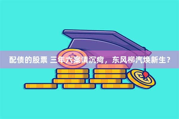 配债的股票 三年六案清沉疴，东风柳汽焕新生？