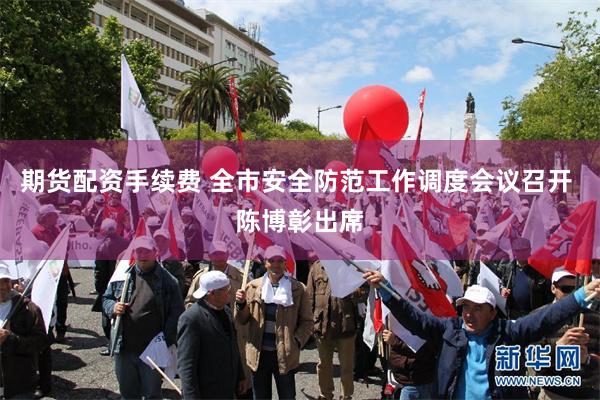 期货配资手续费 全市安全防范工作调度会议召开 陈博彰出席