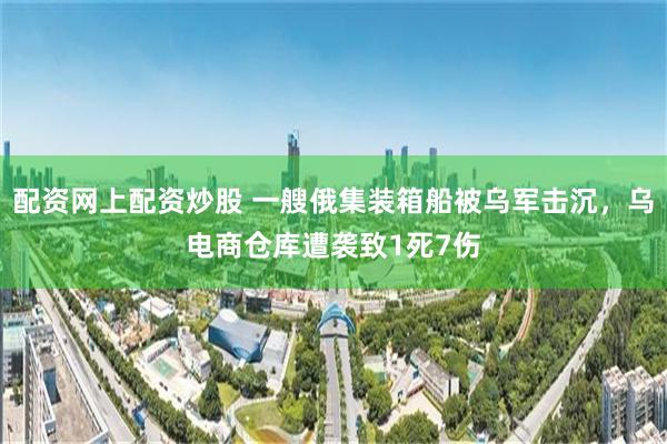 配资网上配资炒股 一艘俄集装箱船被乌军击沉，乌电商仓库遭袭致1死7伤