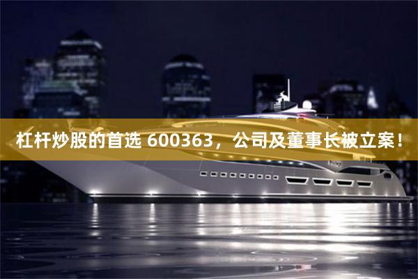 杠杆炒股的首选 600363,公司及董事长被立案!