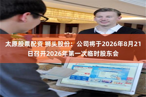 太原股票配资 狮头股份：公司将于2026年8月21日召开2026年第一次临时股东会