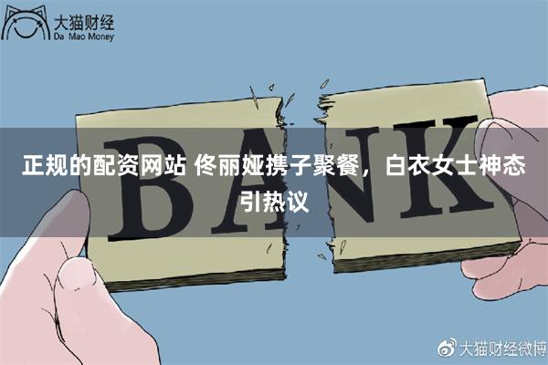 正规的配资网站 佟丽娅携子聚餐，白衣女士神态引热议
