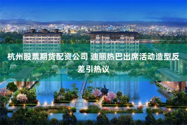 杭州股票期货配资公司 迪丽热巴出席活动造型反差引热议