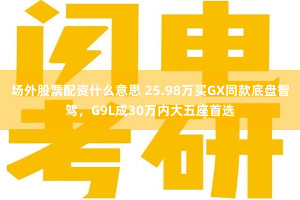 场外股票配资什么意思 25.98万买GX同款底盘智驾，G9L成30万内大五座首选