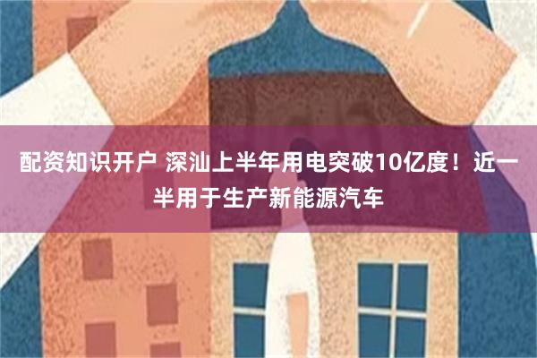 配资知识开户 深汕上半年用电突破10亿度!近一半用于生产新能源汽车