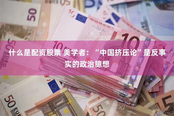 什么是配资股票 美学者：“中国挤压论”是反事实的政治臆想