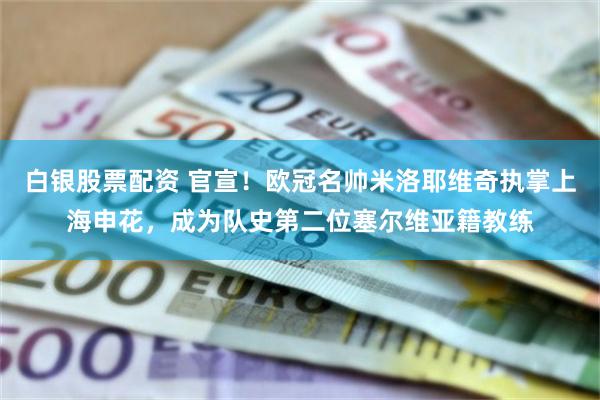 白银股票配资 官宣！欧冠名帅米洛耶维奇执掌上海申花，成为队史第二位塞尔维亚籍教练