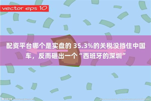 配资平台哪个是实盘的 35.3%的关税没挡住中国车，反而砸出一个“西班牙的深圳”