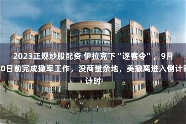 2023正规炒股配资 伊拉克下“逐客令”，9月30日前完成撤军工作，没商量余地，美撤离进入倒计时